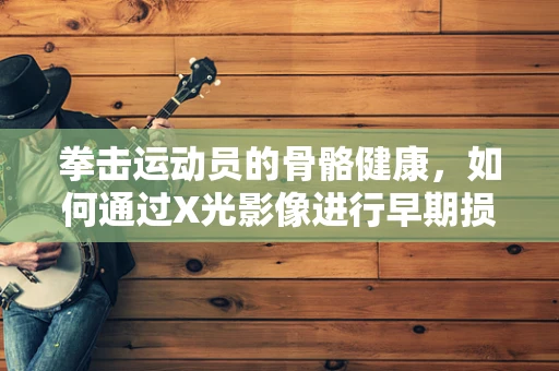 拳击运动员的骨骼健康，如何通过X光影像进行早期损伤检测？