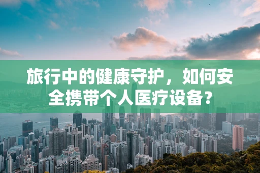 旅行中的健康守护，如何安全携带个人医疗设备？