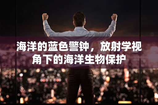 海洋的蓝色警钟，放射学视角下的海洋生物保护