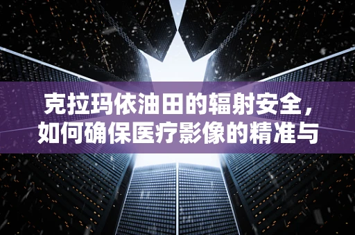 克拉玛依油田的辐射安全，如何确保医疗影像的精准与安全？