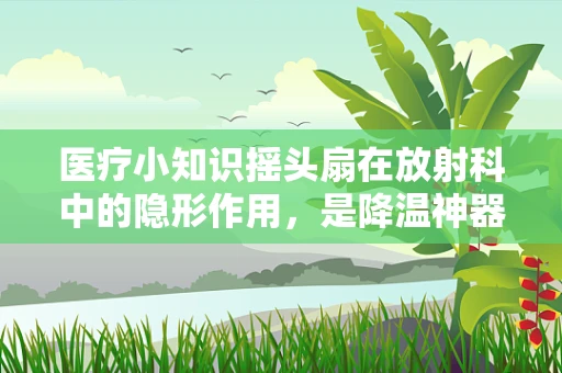 医疗小知识摇头扇在放射科中的隐形作用，是降温神器还是辐射帮凶？