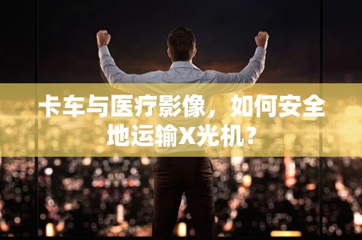 卡车与医疗影像，如何安全地运输X光机？