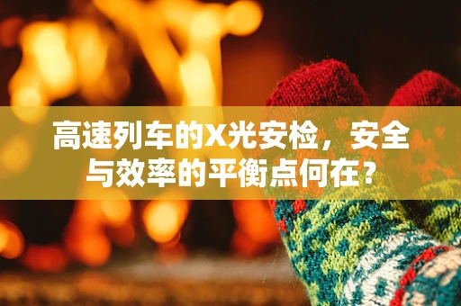 高速列车的X光安检，安全与效率的平衡点何在？