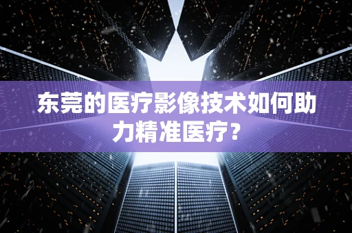 东莞的医疗影像技术如何助力精准医疗？