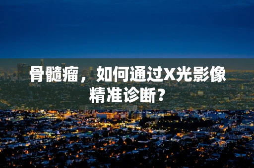 骨髓瘤，如何通过X光影像精准诊断？