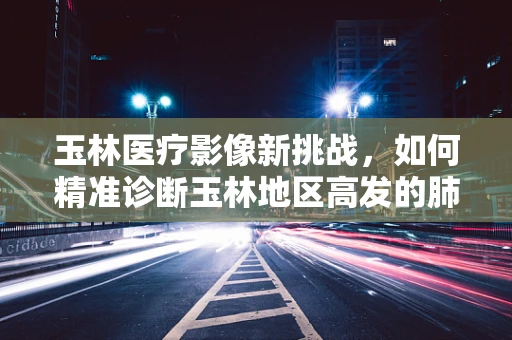 玉林医疗影像新挑战，如何精准诊断玉林地区高发的肺部结节？