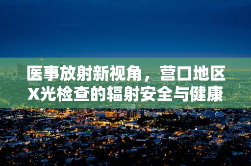 医事放射新视角，营口地区X光检查的辐射安全与健康考量