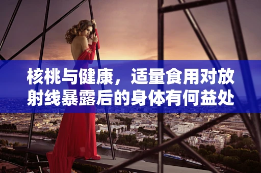 核桃与健康，适量食用对放射线暴露后的身体有何益处？