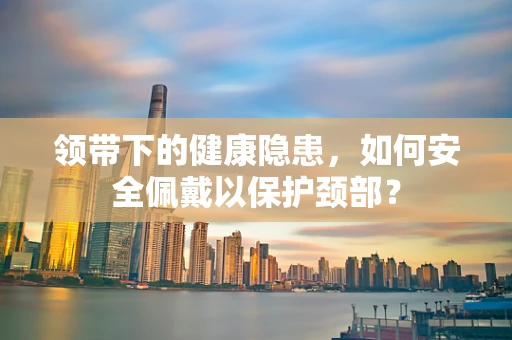 领带下的健康隐患，如何安全佩戴以保护颈部？