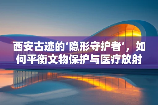 西安古迹的‘隐形守护者’，如何平衡文物保护与医疗放射检测？
