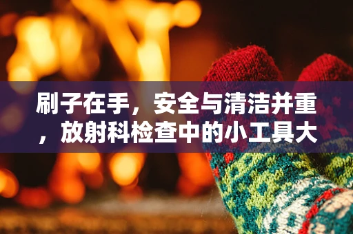 刷子在手，安全与清洁并重，放射科检查中的小工具大作用？