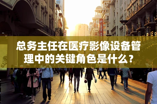 总务主任在医疗影像设备管理中的关键角色是什么？