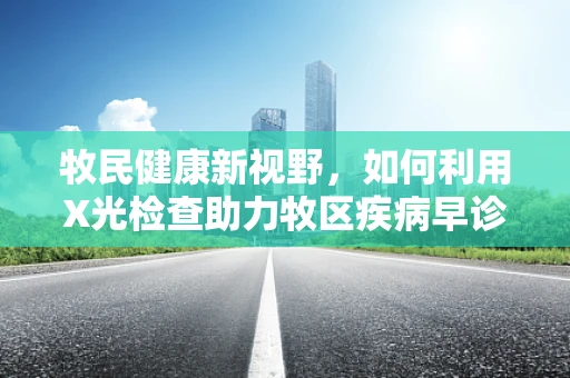 牧民健康新视野，如何利用X光检查助力牧区疾病早诊？