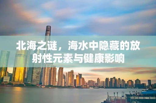 北海之谜，海水中隐藏的放射性元素与健康影响