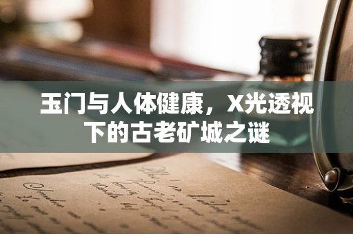 玉门与人体健康，X光透视下的古老矿城之谜