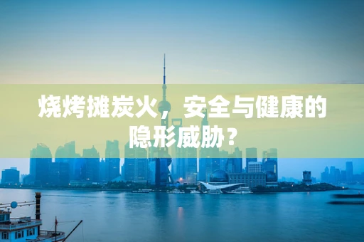 烧烤摊炭火，安全与健康的隐形威胁？