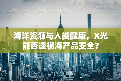 海洋资源与人类健康，X光能否透视海产品安全？