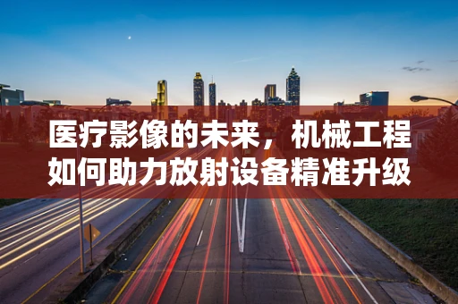 医疗影像的未来，机械工程如何助力放射设备精准升级？