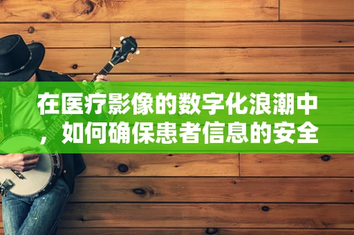 在医疗影像的数字化浪潮中，如何确保患者信息的安全与高效管理？