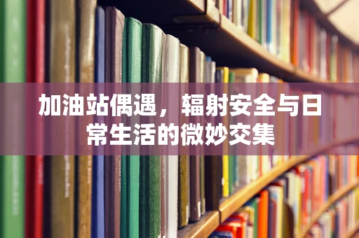 加油站偶遇，辐射安全与日常生活的微妙交集