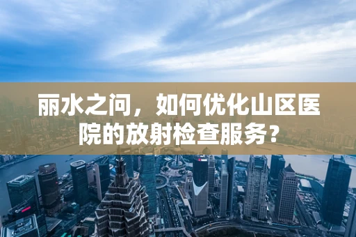 丽水之问，如何优化山区医院的放射检查服务？