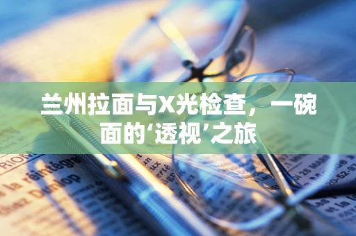 兰州拉面与X光检查，一碗面的‘透视’之旅