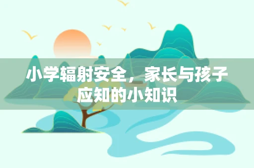 小学辐射安全，家长与孩子应知的小知识