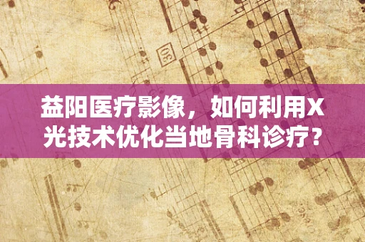 益阳医疗影像，如何利用X光技术优化当地骨科诊疗？