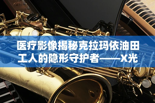 医疗影像揭秘克拉玛依油田工人的隐形守护者——X光下的肺部健康之谜