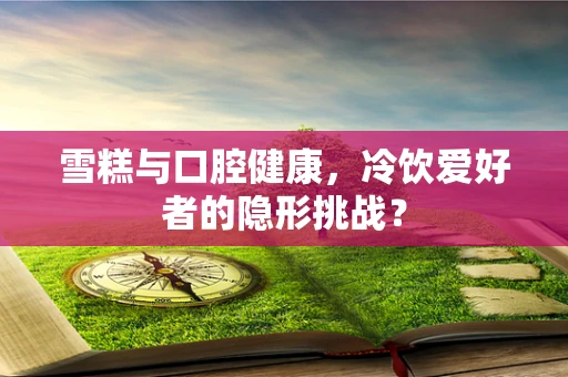 雪糕与口腔健康，冷饮爱好者的隐形挑战？