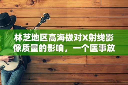 林芝地区高海拔对X射线影像质量的影响，一个医事放射师的视角