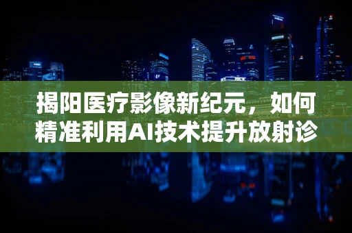 揭阳医疗影像新纪元，如何精准利用AI技术提升放射诊断效率？