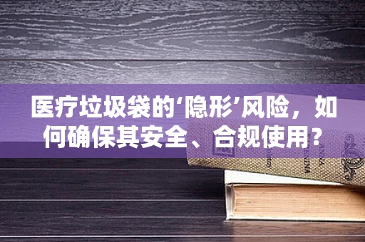 医疗垃圾袋的‘隐形’风险，如何确保其安全、合规使用？