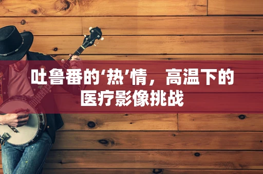 吐鲁番的‘热’情，高温下的医疗影像挑战