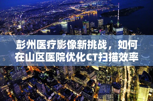 彭州医疗影像新挑战，如何在山区医院优化CT扫描效率？