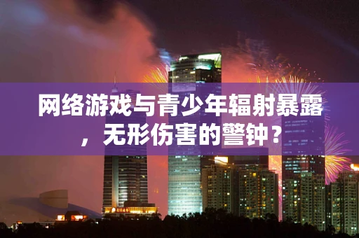 网络游戏与青少年辐射暴露，无形伤害的警钟？