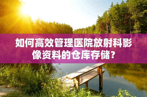 如何高效管理医院放射科影像资料的仓库存储？
