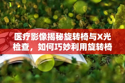 医疗影像揭秘旋转椅与X光检查，如何巧妙利用旋转椅优化患者体位？