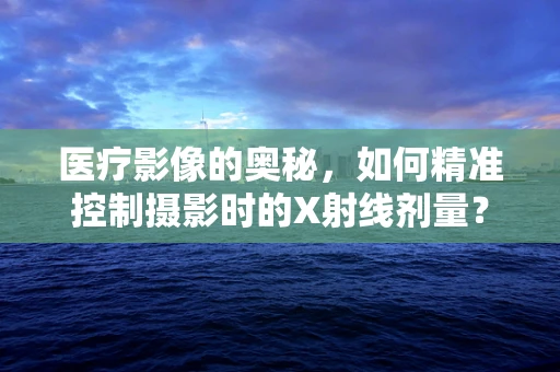 医疗影像的奥秘，如何精准控制摄影时的X射线剂量？