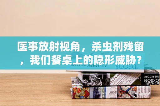 医事放射视角，杀虫剂残留，我们餐桌上的隐形威胁？