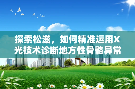 探索松滋，如何精准运用X光技术诊断地方性骨骼异常？