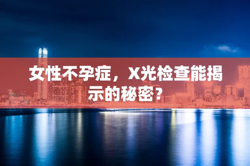 女性不孕症，X光检查能揭示的秘密？