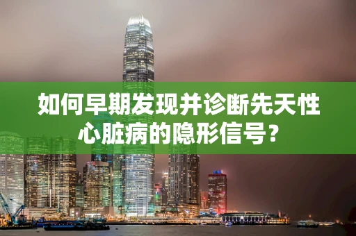 如何早期发现并诊断先天性心脏病的隐形信号？