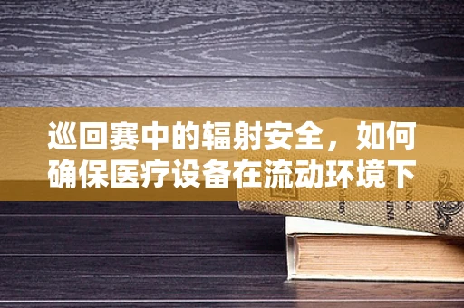 巡回赛中的辐射安全，如何确保医疗设备在流动环境下的安全使用？