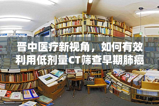 晋中医疗新视角，如何有效利用低剂量CT筛查早期肺癌？
