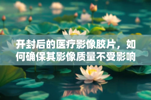 开封后的医疗影像胶片，如何确保其影像质量不受影响？