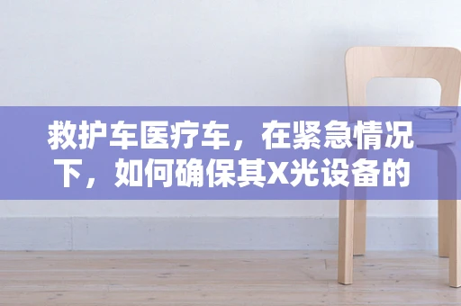 救护车医疗车，在紧急情况下，如何确保其X光设备的安全与高效使用？
