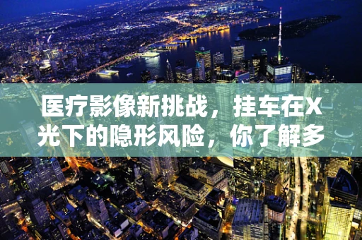 医疗影像新挑战，挂车在X光下的隐形风险，你了解多少？