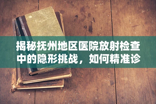揭秘抚州地区医院放射检查中的隐形挑战，如何精准诊断与患者安全并重？