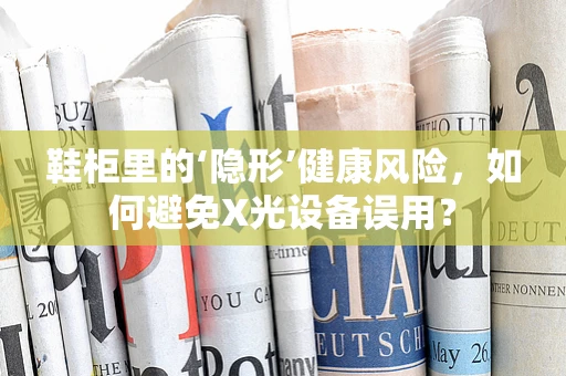 鞋柜里的‘隐形’健康风险，如何避免X光设备误用？